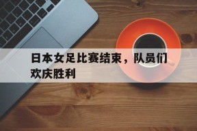 MANGUAN-日本女足比赛结束，队员们欢庆胜利