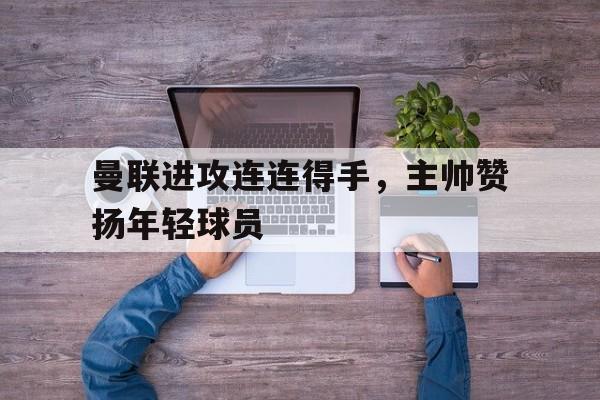 曼联进攻连连得手,主帅赞扬年轻球员的简单介绍 曼联进攻连连得手,主帅赞扬年轻球员的简单介绍